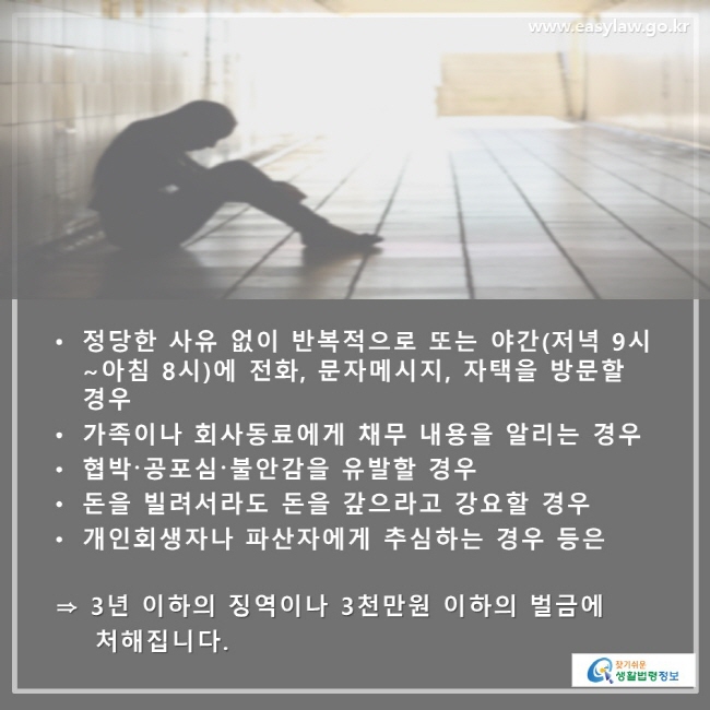 • 정당한 사유 없이 반복적으로 또는 야간(저녁 9시 ~ 아침 8시) 에 전화, 문자메시지, 자택을 방문할 경우 • 가족이나 회사동료에게 채무 내용을 알리는 경우 • 협박·공포심·불안감을 유발할 경우 • 돈을 빌려서라도 돈을 갚으라고 강요할 경우 • 개인회생자나 파산자에게 추심하는 경우 등은 ⇒ 3년 이하의 징역이나 3천만원 이하의 벌금에 처해집니다.